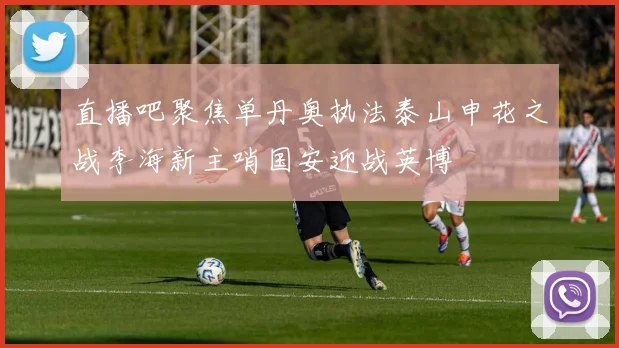 直播吧聚焦单丹奥执法泰山申花之战李海新主哨国安迎战英博