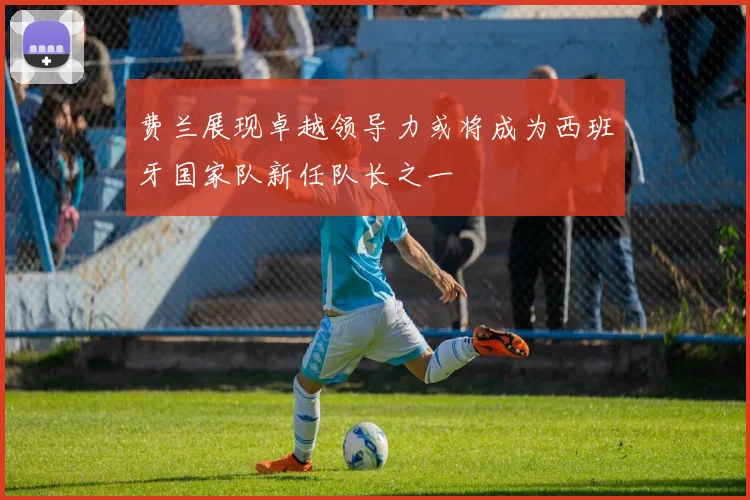 费兰展现卓越领导力或将成为西班牙国家队新任队长之一