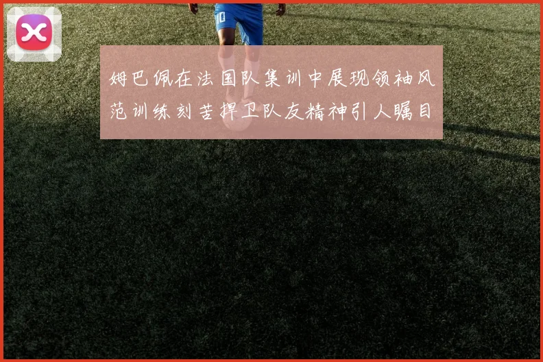 姆巴佩在法国队集训中展现领袖风范训练刻苦捍卫队友精神引人瞩目