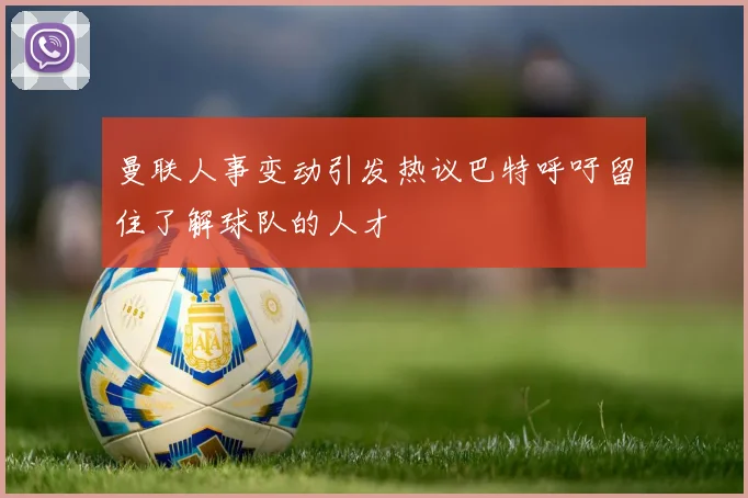 曼联人事变动引发热议巴特呼吁留住了解球队的人才