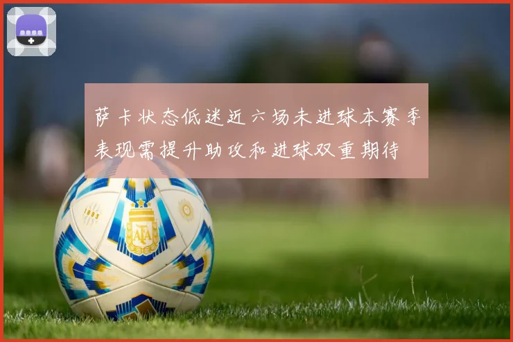 萨卡状态低迷近六场未进球本赛季表现需提升助攻和进球双重期待