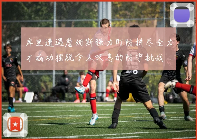 库里遭遇詹姆斯强力盯防拼尽全力才成功摆脱令人叹息的防守挑战