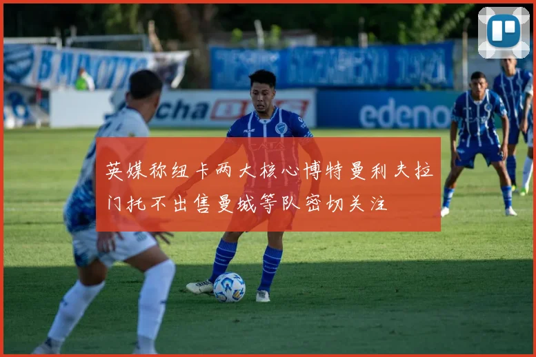 英媒称纽卡两大核心博特曼利夫拉门托不出售曼城等队密切关注