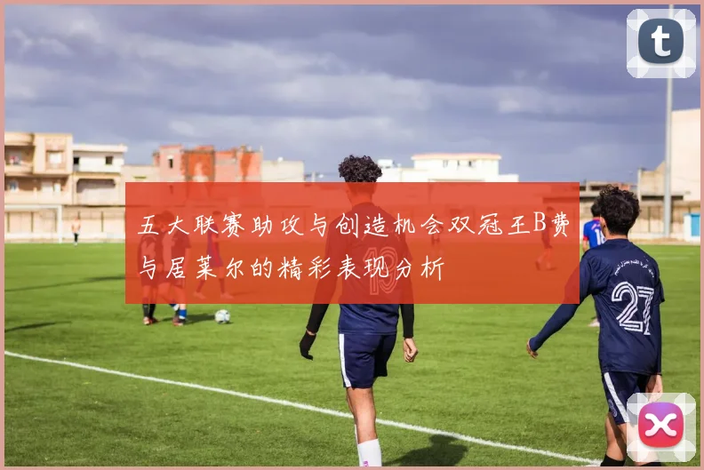 五大联赛助攻与创造机会双冠王B费与居莱尔的精彩表现分析