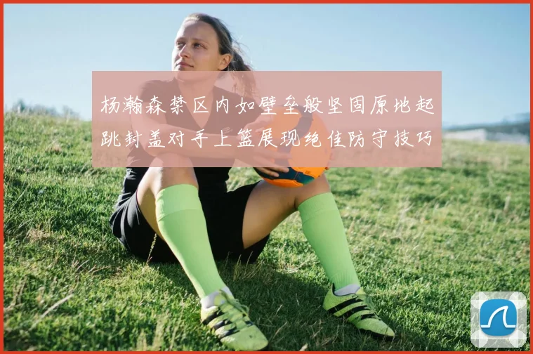 杨瀚森禁区内如壁垒般坚固原地起跳封盖对手上篮展现绝佳防守技巧