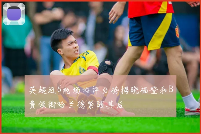 英超近6轮场均评分榜揭晓福登和B费领衔哈兰德紧随其后