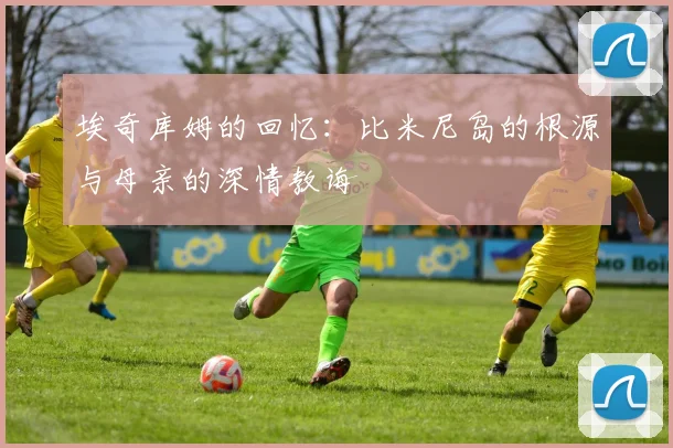 埃奇库姆的回忆：比米尼岛的根源与母亲的深情教诲