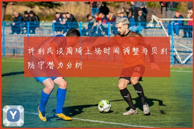 许利民谈周琦上场时间调整与贝利防守潜力分析