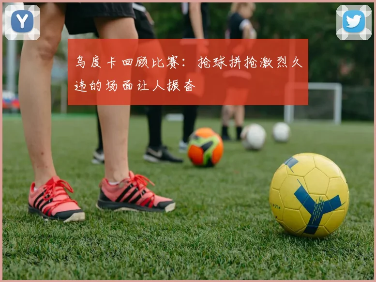 乌度卡回顾比赛：抢球拼抢激烈久违的场面让人振奋