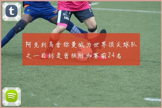 阿克利乌舍称曼城为世界顶尖球队之一目标是晋级附加赛前24名