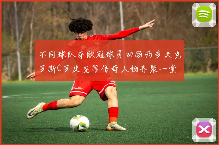 不同球队夺欧冠球员回顾西多夫克罗斯C罗皮克等传奇人物齐聚一堂