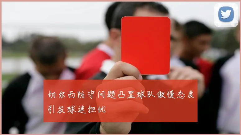 切尔西防守问题凸显球队傲慢态度引发球迷担忧