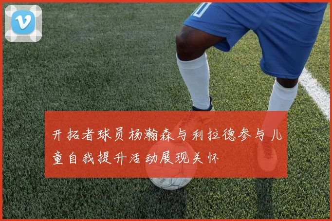 开拓者球员杨瀚森与利拉德参与儿童自我提升活动展现关怀
