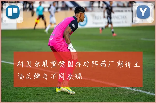 科贝尔展望德国杯对阵药厂期待主场反弹与不同表现
