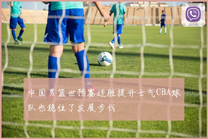 中国男篮世预赛连胜提升士气CBA球队也稳住了发展步伐